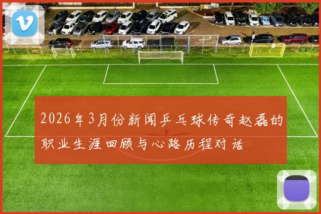 2026年3月份新闻乒乓球传奇赵磊的职业生涯回顾与心路历程对话