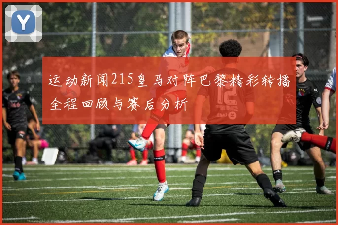 运动新闻215皇马对阵巴黎精彩转播全程回顾与赛后分析