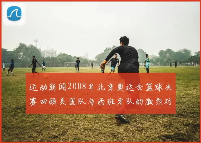 运动新闻2008年北京奥运会篮球决赛回顾美国队与西班牙队的激烈对决与精彩瞬间