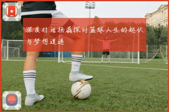 深度对话杨磊探讨篮球人生的起伏与梦想追逐